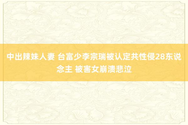 中出辣妹人妻 台富少李宗瑞被认定共性侵28东说念主 被害女崩溃悲泣