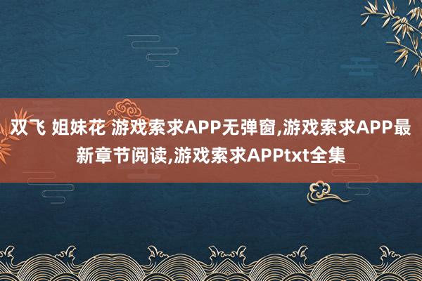 双飞 姐妹花 游戏索求APP无弹窗,游戏索求APP最新章节阅读,游戏索求APPtxt全集