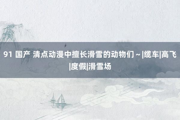 91 国产 清点动漫中擅长滑雪的动物们～|缆车|高飞|度假|滑雪场