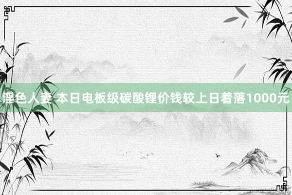 淫色人妻 本日电板级碳酸锂价钱较上日着落1000元