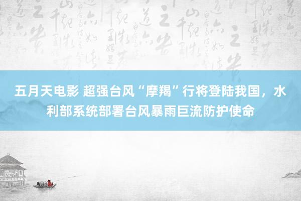 五月天电影 超强台风“摩羯”行将登陆我国，水利部系统部署台风暴雨巨流防护使命
