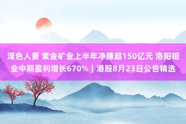 淫色人妻 紫金矿业上半年净赚超150亿元 洛阳钼业中期盈利增长670%｜港股8月23日公告精选