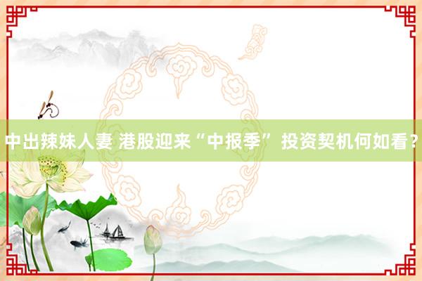中出辣妹人妻 港股迎来“中报季” 投资契机何如看？