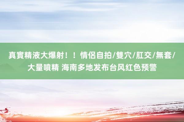 真實精液大爆射！！情侶自拍/雙穴/肛交/無套/大量噴精 海南多地发布台风红色预警