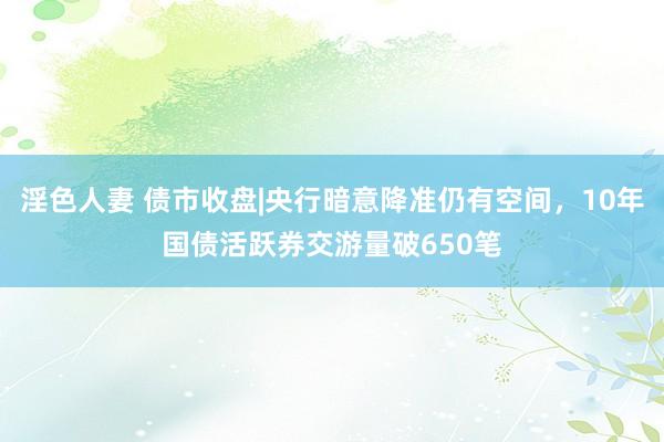 淫色人妻 债市收盘|央行暗意降准仍有空间，10年国债活跃券交游量破650笔