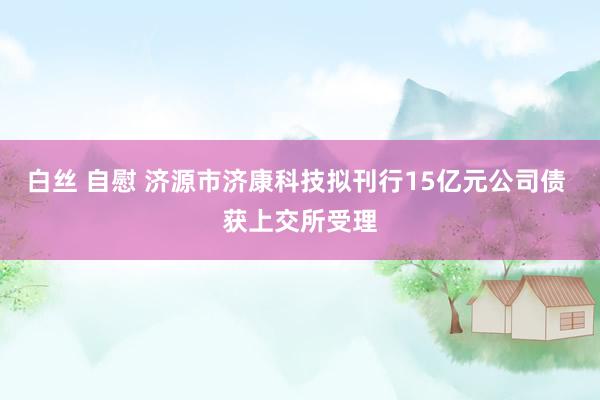 白丝 自慰 济源市济康科技拟刊行15亿元公司债 获上交所受理