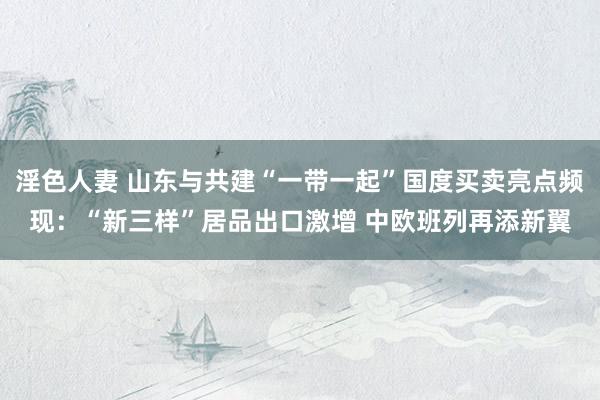 淫色人妻 山东与共建“一带一起”国度买卖亮点频现：“新三样”居品出口激增 中欧班列再添新翼