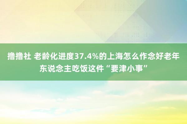 撸撸社 老龄化进度37.4%的上海怎么作念好老年东说念主吃饭这件“要津小事”