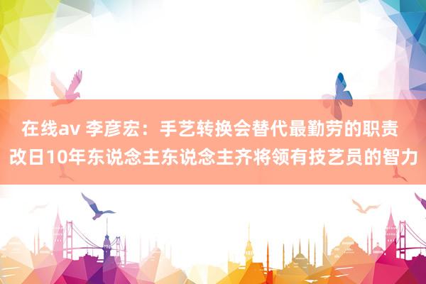 在线av 李彦宏：手艺转换会替代最勤劳的职责 改日10年东说念主东说念主齐将领有技艺员的智力