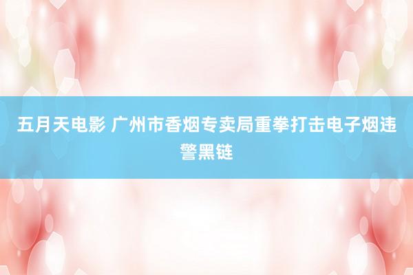五月天电影 广州市香烟专卖局重拳打击电子烟违警黑链
