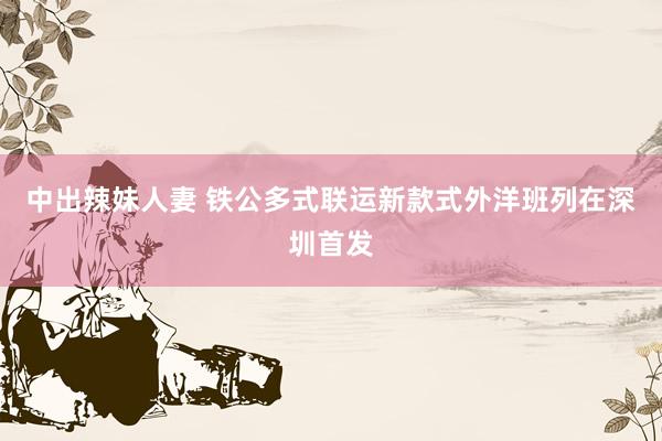 中出辣妹人妻 铁公多式联运新款式外洋班列在深圳首发