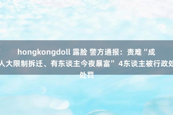 hongkongdoll 露脸 警方通报：责难“成王人大限制拆迁、有东谈主今夜暴富” 4东谈主被行政处罚
