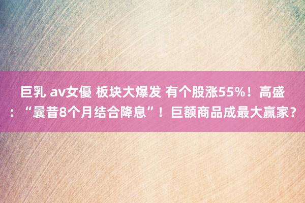 巨乳 av女優 板块大爆发 有个股涨55%！高盛：“曩昔8个月结合降息”！巨额商品成最大赢家？