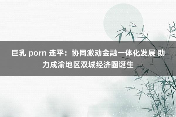 巨乳 porn 连平：协同激动金融一体化发展 助力成渝地区双城经济圈诞生