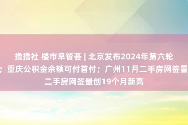 撸撸社 楼市早餐荟 | 北京发布2024年第六轮拟供形势清单；重庆公积金余额可付首付；广州11月二手房网签量创19个月新高
