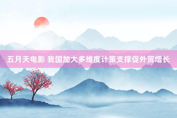五月天电影 我国加大多维度计策支撑促外贸增长