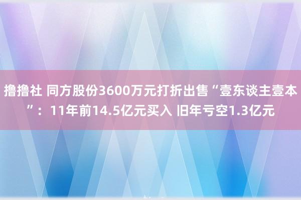 撸撸社 同方股份3600万元打折出售“壹东谈主壹本”：11年前14.5亿元买入 旧年亏空1.3亿元