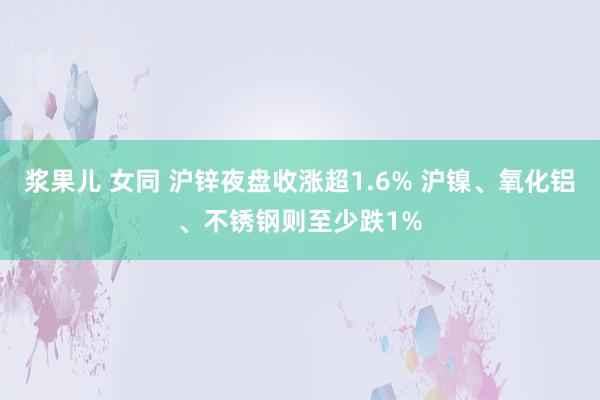 浆果儿 女同 沪锌夜盘收涨超1.6% 沪镍、氧化铝、不锈钢则至少跌1%