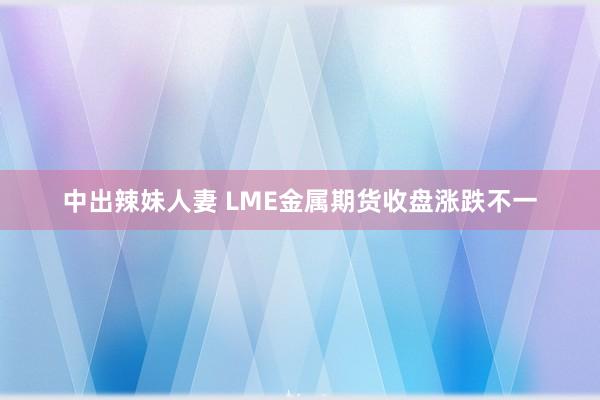 中出辣妹人妻 LME金属期货收盘涨跌不一