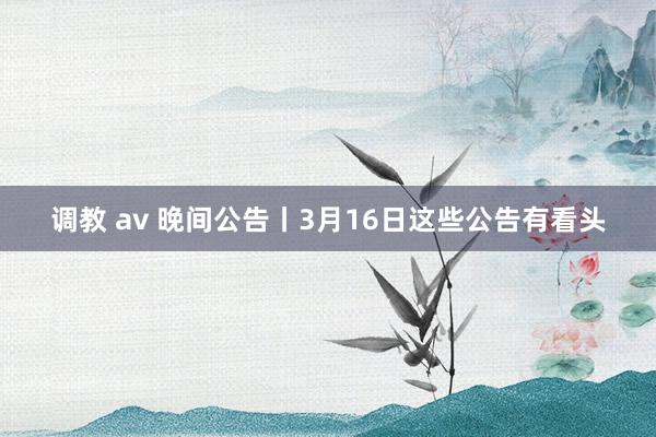 调教 av 晚间公告丨3月16日这些公告有看头