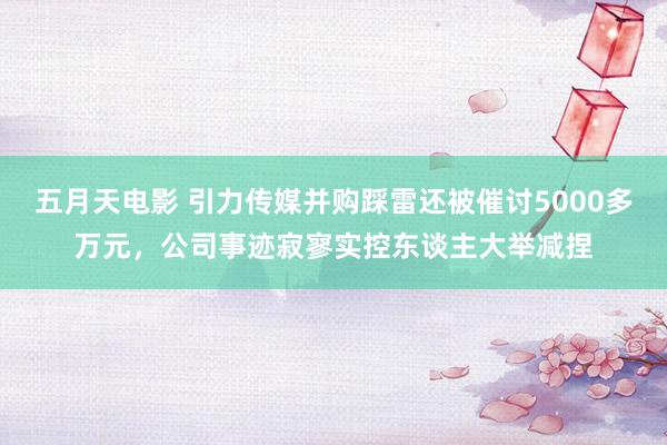 五月天电影 引力传媒并购踩雷还被催讨5000多万元，公司事迹寂寥实控东谈主大举减捏