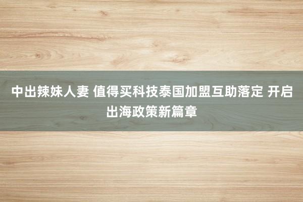 中出辣妹人妻 值得买科技泰国加盟互助落定 开启出海政策新篇章
