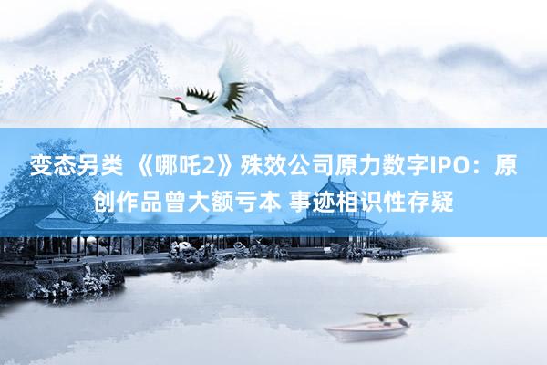 变态另类 《哪吒2》殊效公司原力数字IPO：原创作品曾大额亏本 事迹相识性存疑