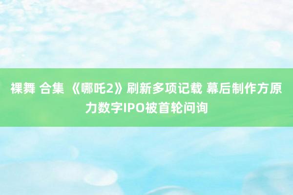 裸舞 合集 《哪吒2》刷新多项记载 幕后制作方原力数字IPO被首轮问询