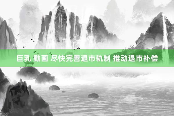 巨乳 動画 尽快完善退市轨制 推动退市补偿