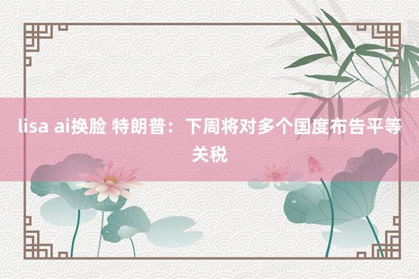 lisa ai换脸 特朗普：下周将对多个国度布告平等关税