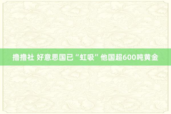 撸撸社 好意思国已“虹吸”他国超600吨黄金
