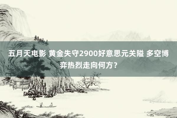 五月天电影 黄金失守2900好意思元关隘 多空博弈热烈走向何方？