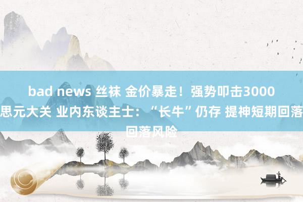bad news 丝袜 金价暴走！强势叩击3000好意思元大关 业内东谈主士：“长牛”仍存 提神短期回落风险