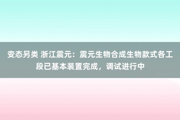 变态另类 浙江震元：震元生物合成生物款式各工段已基本装置完成，调试进行中