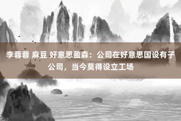 李蓉蓉 麻豆 好意思盈森：公司在好意思国设有子公司，当今莫得设立工场