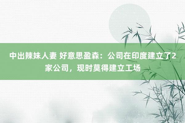 中出辣妹人妻 好意思盈森：公司在印度建立了2家公司，现时莫得建立工场