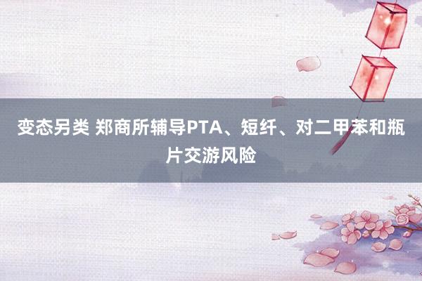变态另类 郑商所辅导PTA、短纤、对二甲苯和瓶片交游风险