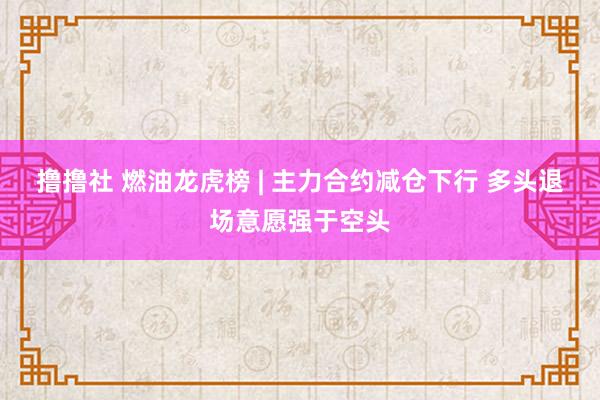 撸撸社 燃油龙虎榜 | 主力合约减仓下行 多头退场意愿强于空头
